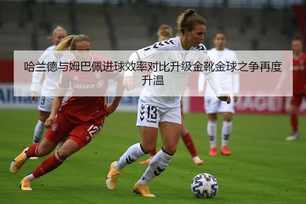 哈兰德与姆巴佩进球效率对比升级金靴金球之争再度升温
